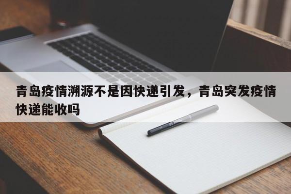 青岛疫情溯源不是因快递引发,青岛突发疫情快递能收吗