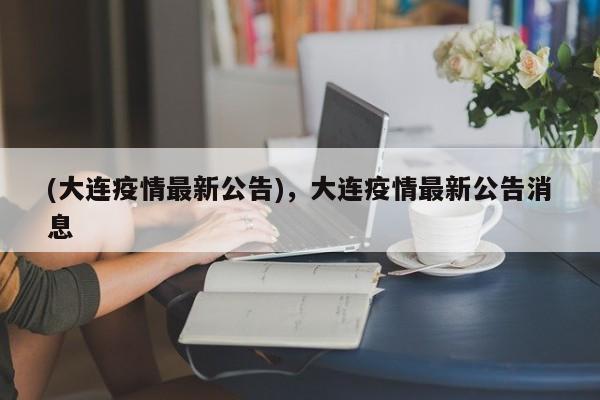 (大连疫情最新公告),大连疫情最新公告消息