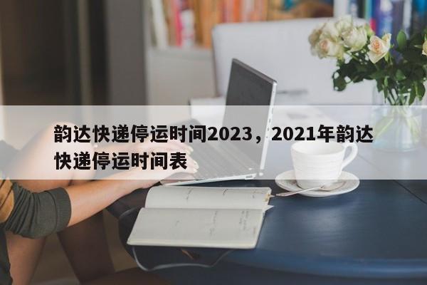 韵达快递停运时间2023,2021年韵达快递停运时间表