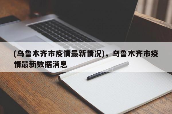 (乌鲁木齐市疫情最新情况),乌鲁木齐市疫情最新数据消息