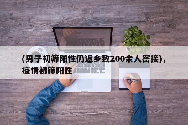 (男子初筛阳性仍返乡致200余人密接),疫情初筛阳性
