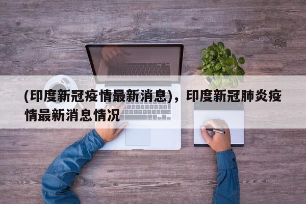 (印度新冠疫情最新消息),印度新冠肺炎疫情最新消息情况