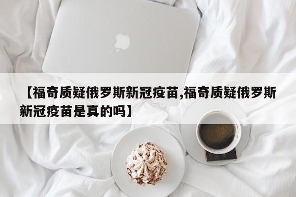 【福奇质疑俄罗斯新冠疫苗,福奇质疑俄罗斯新冠疫苗是真的吗】