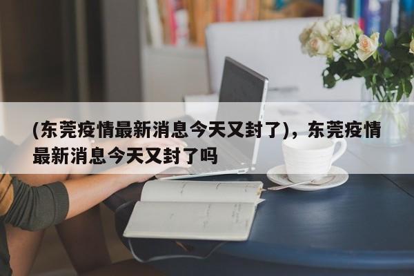 (东莞疫情最新消息今天又封了),东莞疫情最新消息今天又封了吗