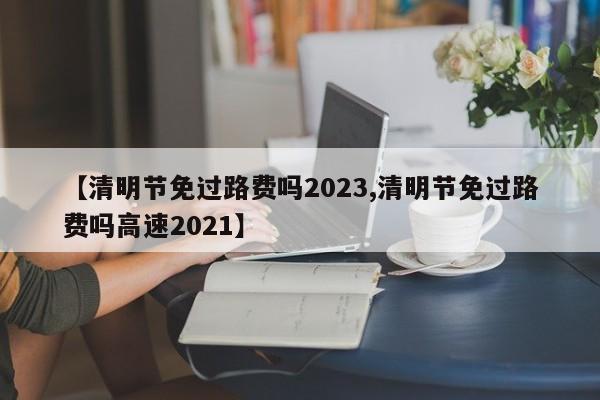 【清明节免过路费吗2023,清明节免过路费吗高速2021】