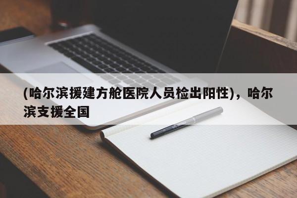 (哈尔滨援建方舱医院人员检出阳性),哈尔滨支援全国